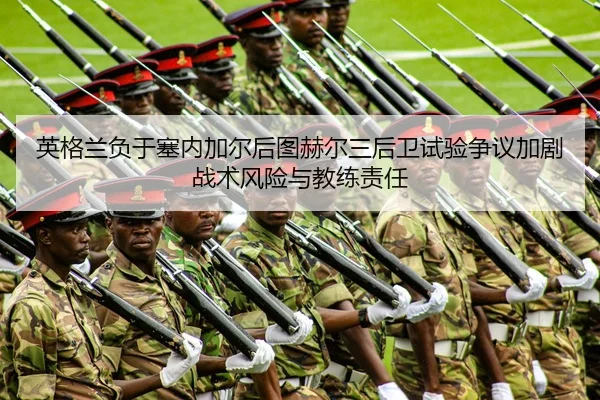 英格兰负于塞内加尔后图赫尔三后卫试验争议加剧战术风险与教练责任