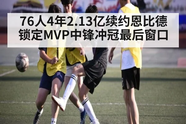 76人4年2.13亿续约恩比德锁定MVP中锋冲冠最后窗口