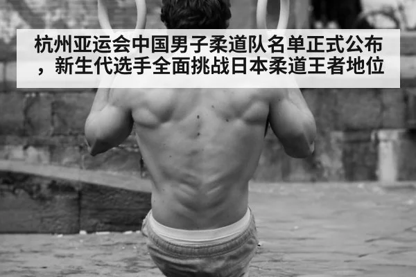 杭州亚运会中国男子柔道队名单正式公布，新生代选手全面挑战日本柔道王者地位